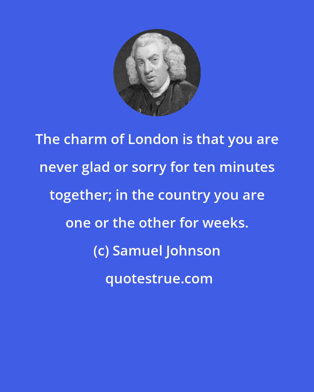 Samuel Johnson: The charm of London is that you are never glad or sorry for ten minutes together; in the country you are one or the other for weeks.