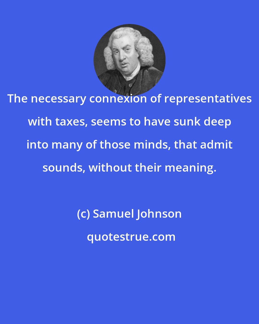 Samuel Johnson: The necessary connexion of representatives with taxes, seems to have sunk deep into many of those minds, that admit sounds, without their meaning.