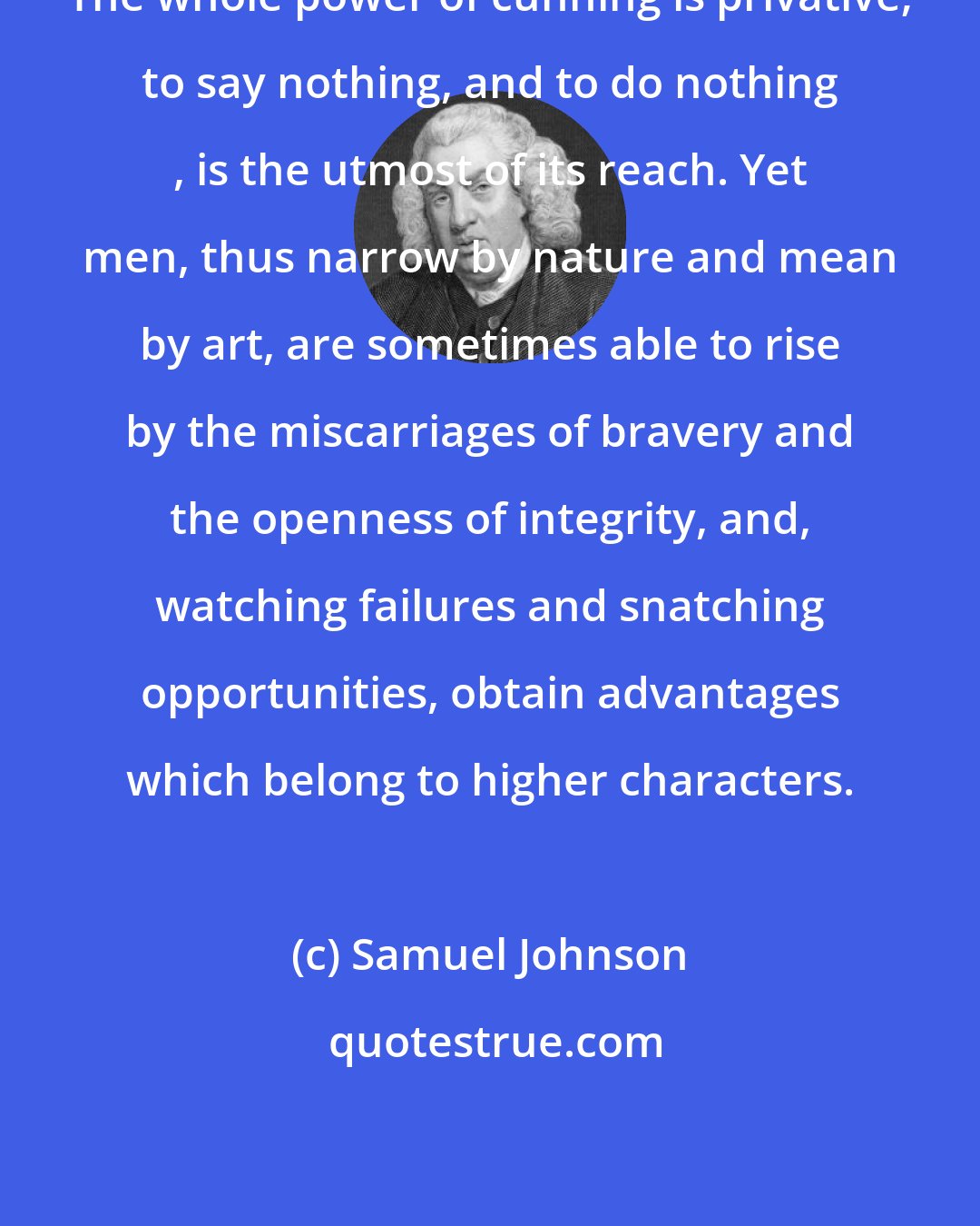 Samuel Johnson: The whole power of cunning is privative; to say nothing, and to do nothing , is the utmost of its reach. Yet men, thus narrow by nature and mean by art, are sometimes able to rise by the miscarriages of bravery and the openness of integrity, and, watching failures and snatching opportunities, obtain advantages which belong to higher characters.