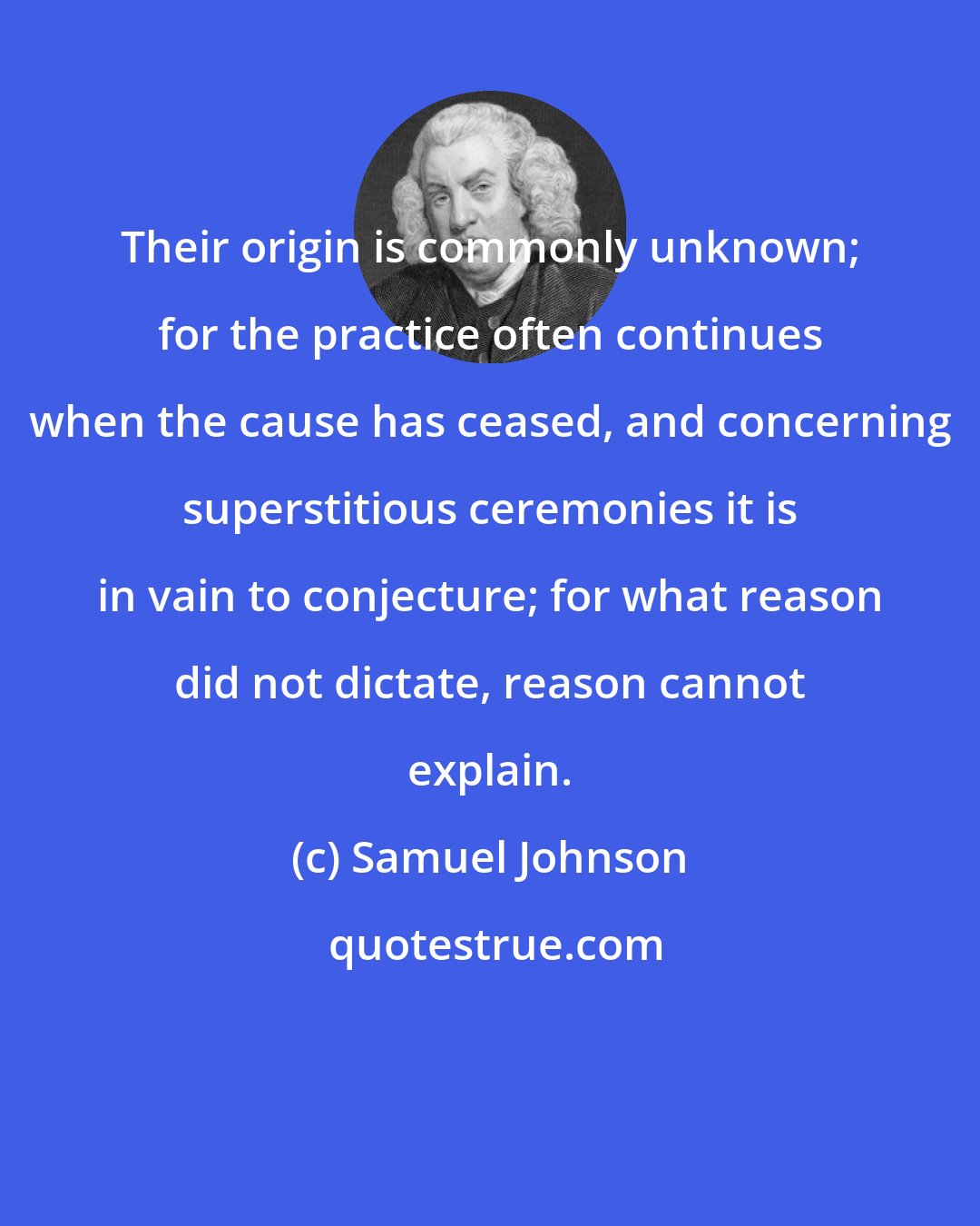 Samuel Johnson: Their origin is commonly unknown; for the practice often continues when the cause has ceased, and concerning superstitious ceremonies it is in vain to conjecture; for what reason did not dictate, reason cannot explain.