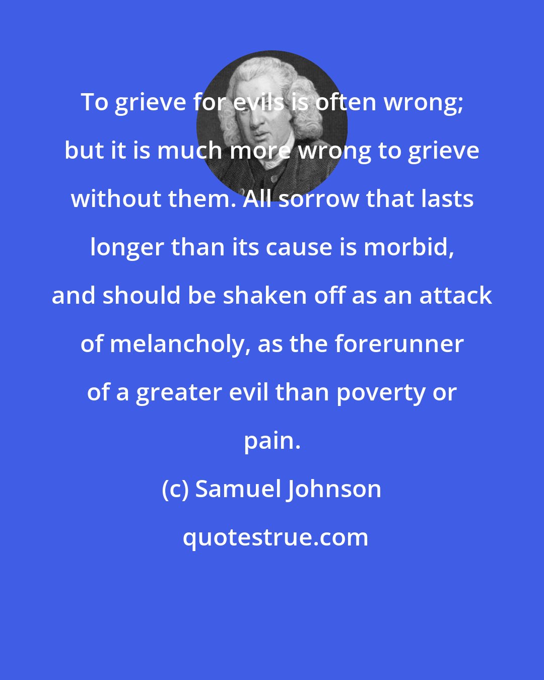 Samuel Johnson: To grieve for evils is often wrong; but it is much more wrong to grieve without them. All sorrow that lasts longer than its cause is morbid, and should be shaken off as an attack of melancholy, as the forerunner of a greater evil than poverty or pain.