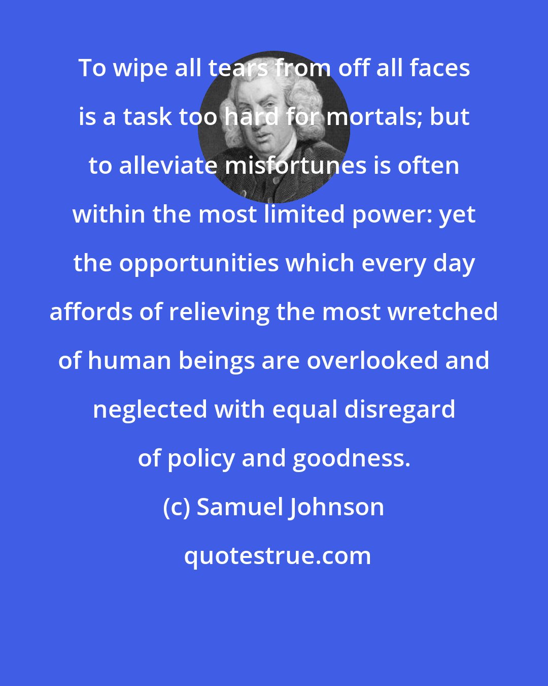 Samuel Johnson: To wipe all tears from off all faces is a task too hard for mortals; but to alleviate misfortunes is often within the most limited power: yet the opportunities which every day affords of relieving the most wretched of human beings are overlooked and neglected with equal disregard of policy and goodness.