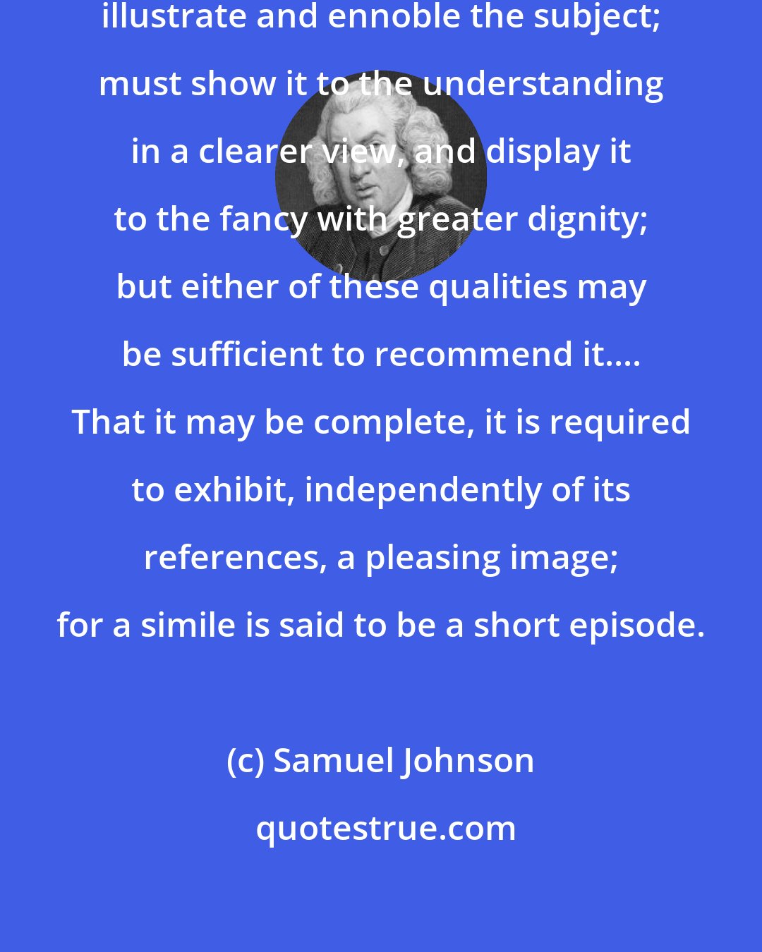 Samuel Johnson: A simile, to be perfect, must both illustrate and ennoble the subject; must show it to the understanding in a clearer view, and display it to the fancy with greater dignity; but either of these qualities may be sufficient to recommend it.... That it may be complete, it is required to exhibit, independently of its references, a pleasing image; for a simile is said to be a short episode.