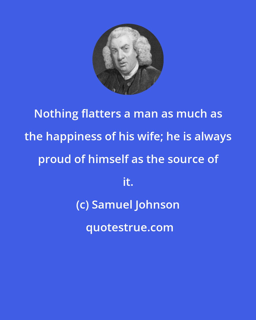 Samuel Johnson: Nothing flatters a man as much as the happiness of his wife; he is always proud of himself as the source of it.