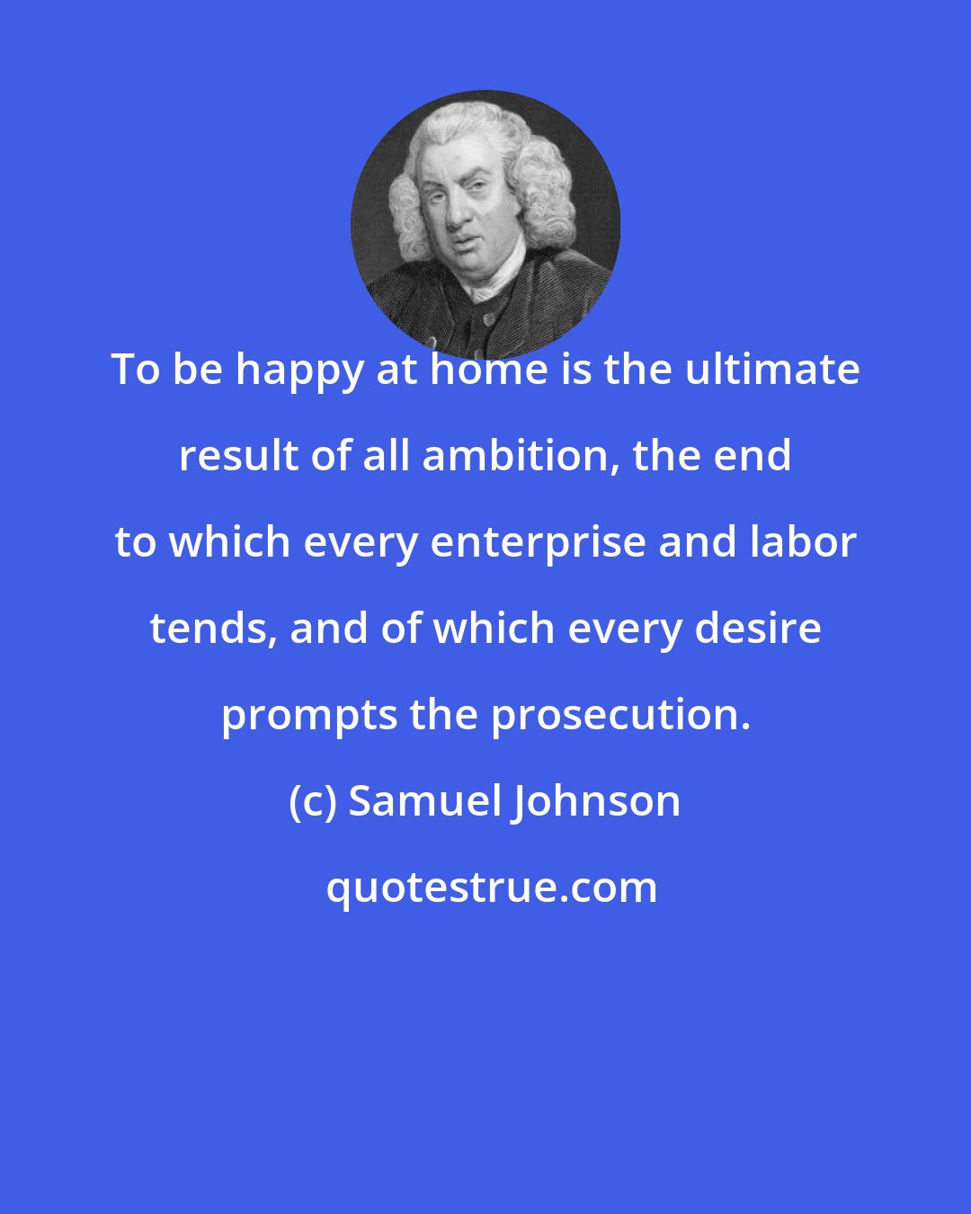 Samuel Johnson: To be happy at home is the ultimate result of all ambition, the end to which every enterprise and labor tends, and of which every desire prompts the prosecution.