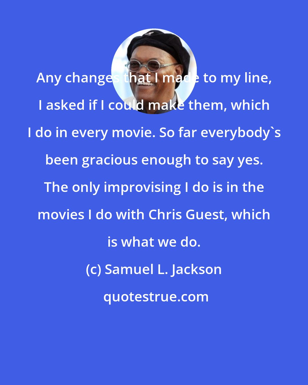 Samuel L. Jackson: Any changes that I made to my line, I asked if I could make them, which I do in every movie. So far everybody's been gracious enough to say yes. The only improvising I do is in the movies I do with Chris Guest, which is what we do.