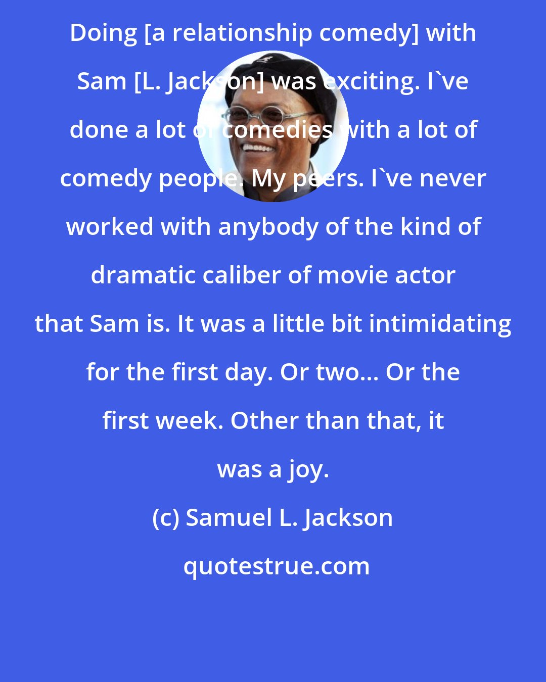 Samuel L. Jackson: Doing [a relationship comedy] with Sam [L. Jackson] was exciting. I've done a lot of comedies with a lot of comedy people. My peers. I've never worked with anybody of the kind of dramatic caliber of movie actor that Sam is. It was a little bit intimidating for the first day. Or two... Or the first week. Other than that, it was a joy.