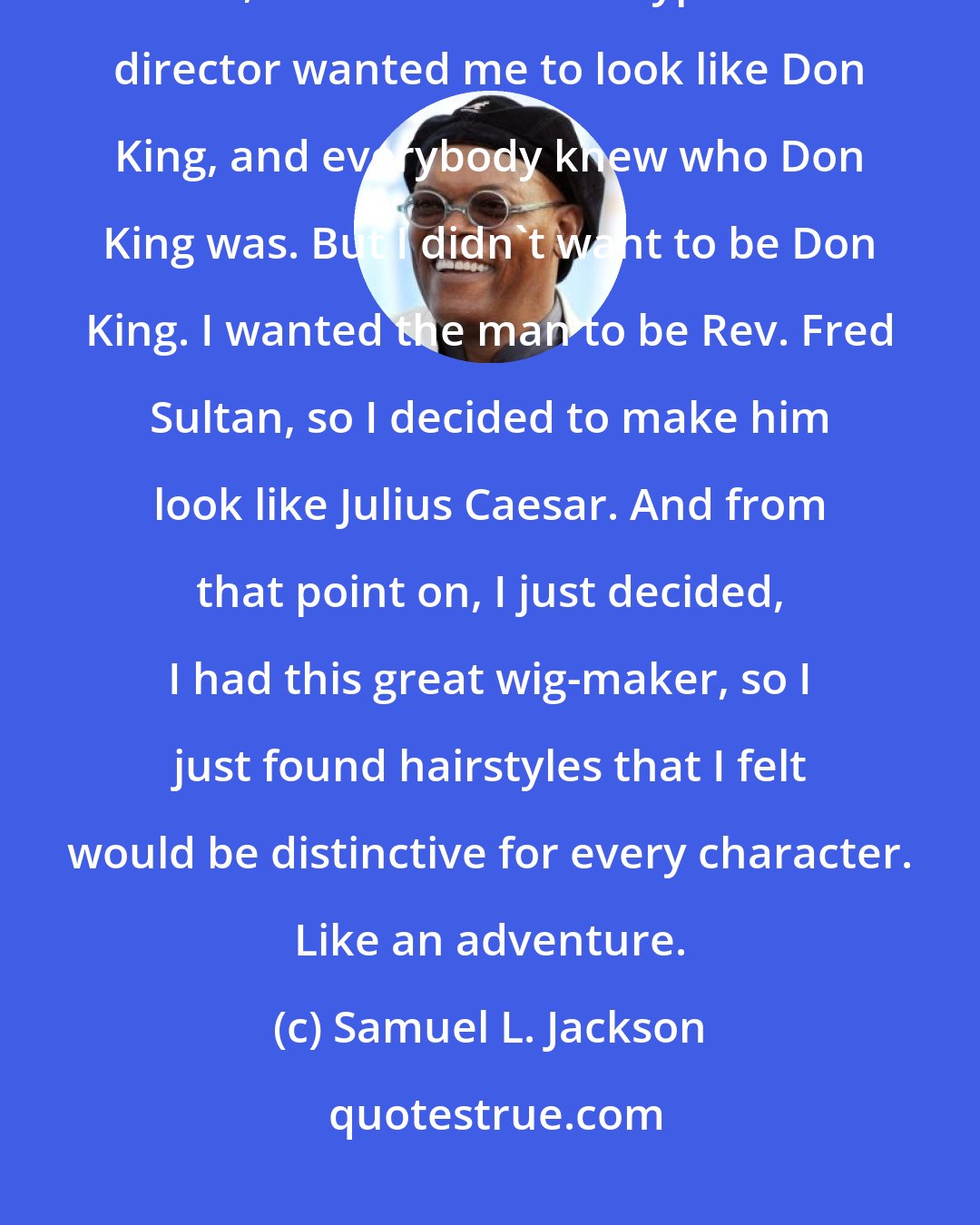 Samuel L. Jackson: Hair is very, very distinctive. I started that with that boxing movie I did, The Great White Hype. The director wanted me to look like Don King, and everybody knew who Don King was. But I didn't want to be Don King. I wanted the man to be Rev. Fred Sultan, so I decided to make him look like Julius Caesar. And from that point on, I just decided, I had this great wig-maker, so I just found hairstyles that I felt would be distinctive for every character. Like an adventure.