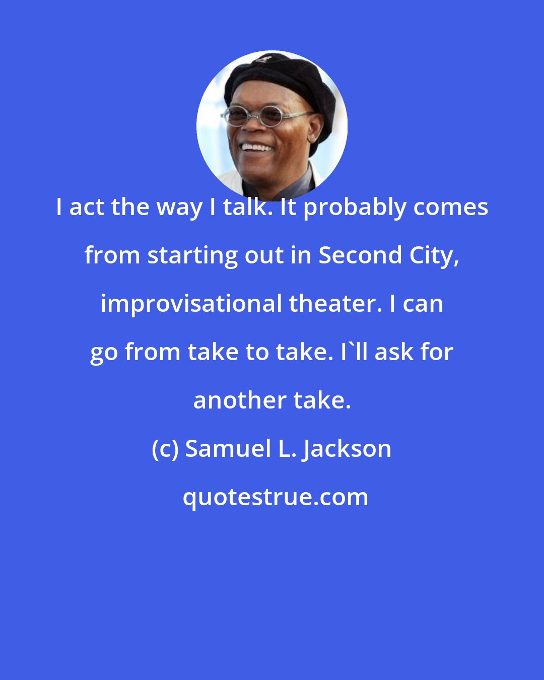 Samuel L. Jackson: I act the way I talk. It probably comes from starting out in Second City, improvisational theater. I can go from take to take. I'll ask for another take.