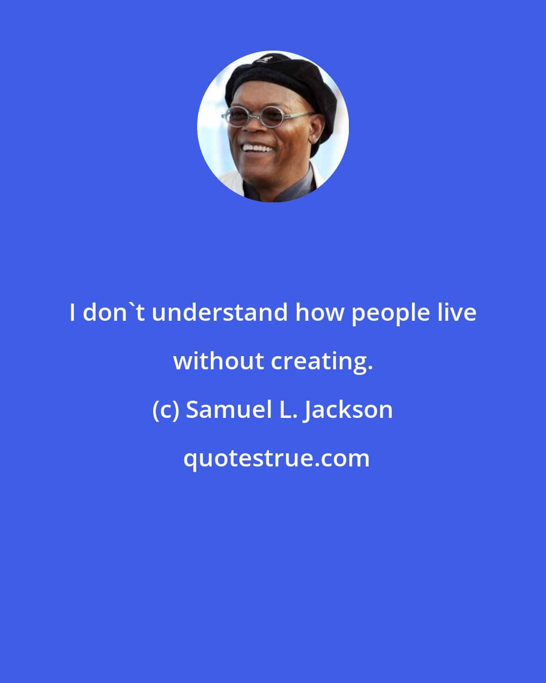 Samuel L. Jackson: I don't understand how people live without creating.