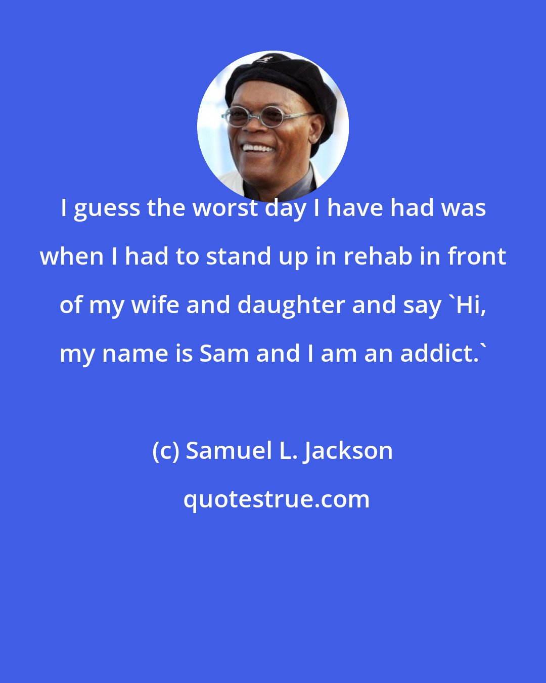 Samuel L. Jackson: I guess the worst day I have had was when I had to stand up in rehab in front of my wife and daughter and say 'Hi, my name is Sam and I am an addict.'