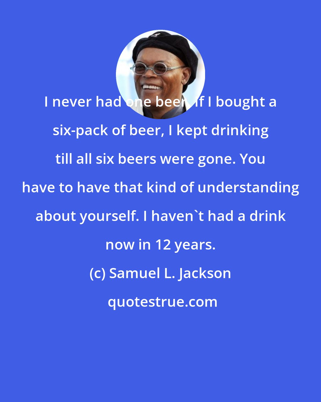 Samuel L. Jackson: I never had one beer. If I bought a six-pack of beer, I kept drinking till all six beers were gone. You have to have that kind of understanding about yourself. I haven't had a drink now in 12 years.