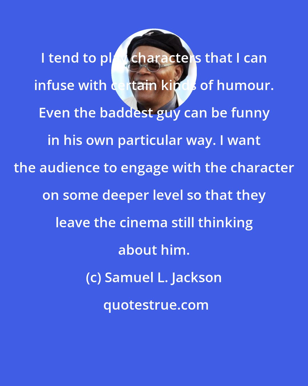 Samuel L. Jackson: I tend to play characters that I can infuse with certain kinds of humour. Even the baddest guy can be funny in his own particular way. I want the audience to engage with the character on some deeper level so that they leave the cinema still thinking about him.