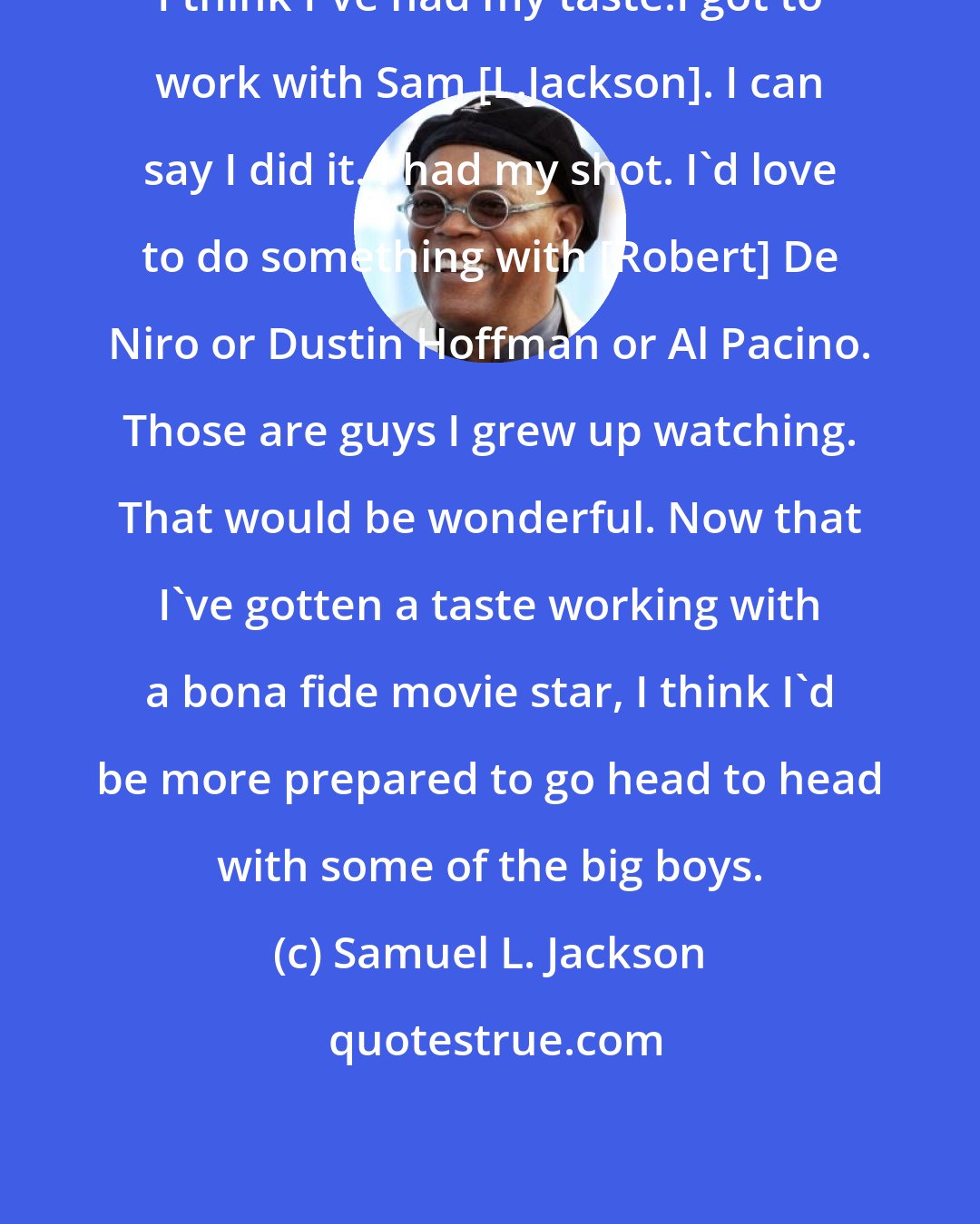 Samuel L. Jackson: I think I've had my taste.I got to work with Sam [L.Jackson]. I can say I did it. I had my shot. I'd love to do something with [Robert] De Niro or Dustin Hoffman or Al Pacino. Those are guys I grew up watching. That would be wonderful. Now that I've gotten a taste working with a bona fide movie star, I think I'd be more prepared to go head to head with some of the big boys.