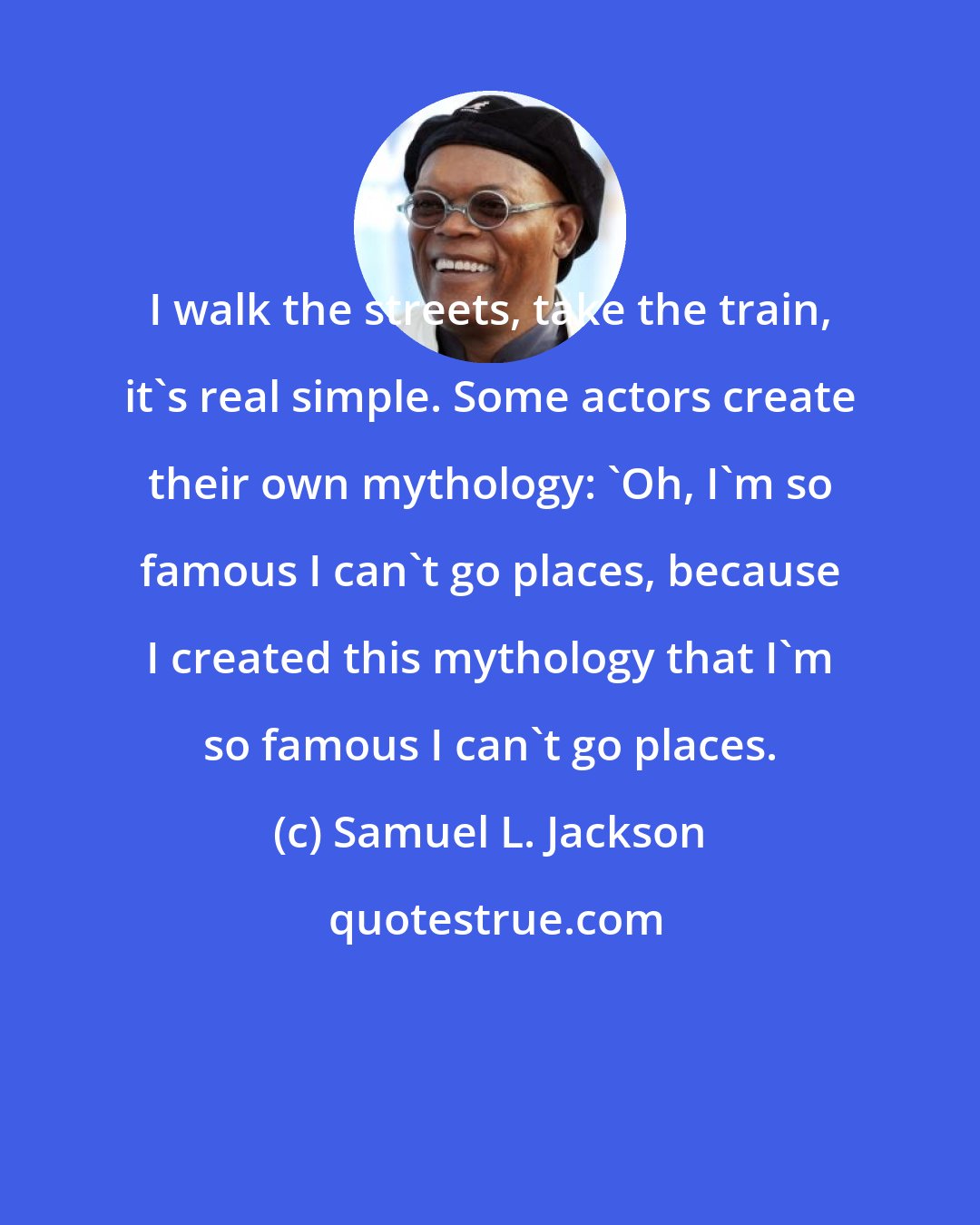 Samuel L. Jackson: I walk the streets, take the train, it's real simple. Some actors create their own mythology: 'Oh, I'm so famous I can't go places, because I created this mythology that I'm so famous I can't go places.