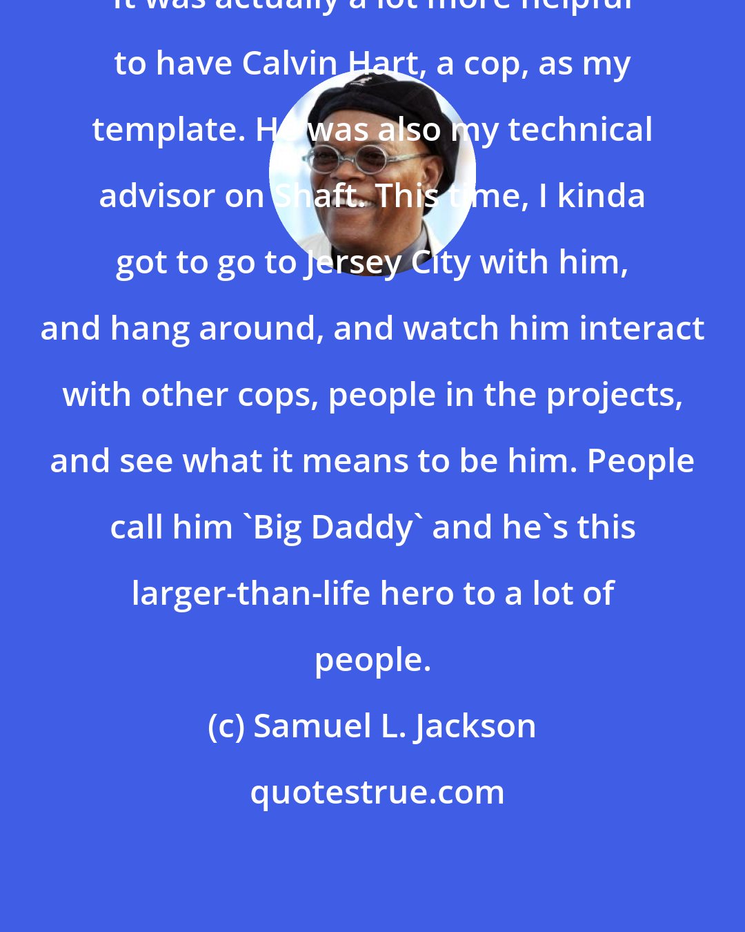 Samuel L. Jackson: It was actually a lot more helpful to have Calvin Hart, a cop, as my template. He was also my technical advisor on Shaft. This time, I kinda got to go to Jersey City with him, and hang around, and watch him interact with other cops, people in the projects, and see what it means to be him. People call him 'Big Daddy' and he's this larger-than-life hero to a lot of people.