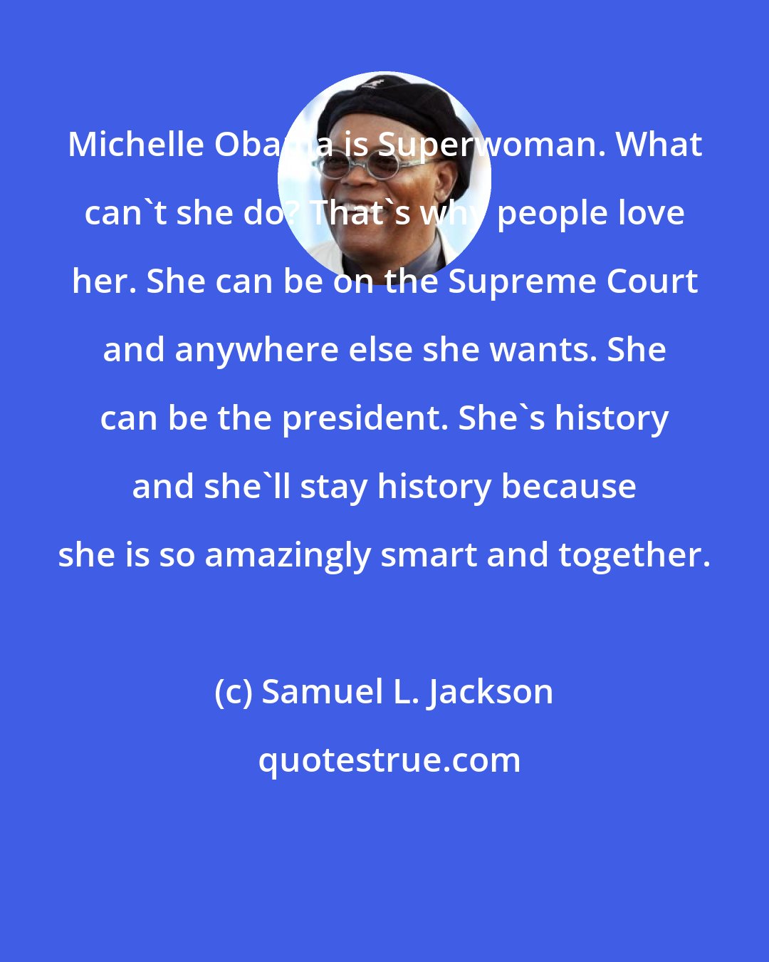 Samuel L. Jackson: Michelle Obama is Superwoman. What can't she do? That's why people love her. She can be on the Supreme Court and anywhere else she wants. She can be the president. She's history and she'll stay history because she is so amazingly smart and together.