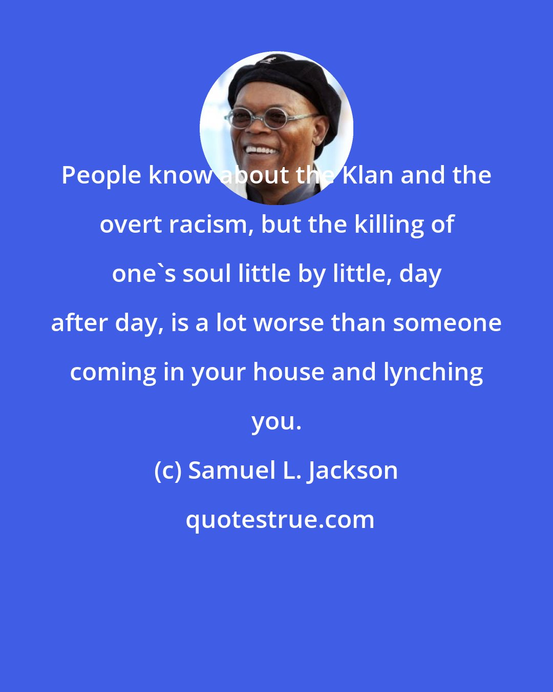 Samuel L. Jackson: People know about the Klan and the overt racism, but the killing of one's soul little by little, day after day, is a lot worse than someone coming in your house and lynching you.