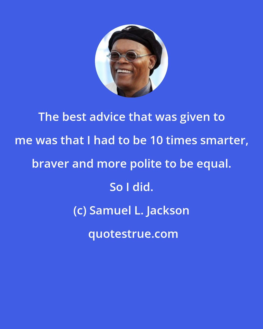 Samuel L. Jackson: The best advice that was given to me was that I had to be 10 times smarter, braver and more polite to be equal. So I did.