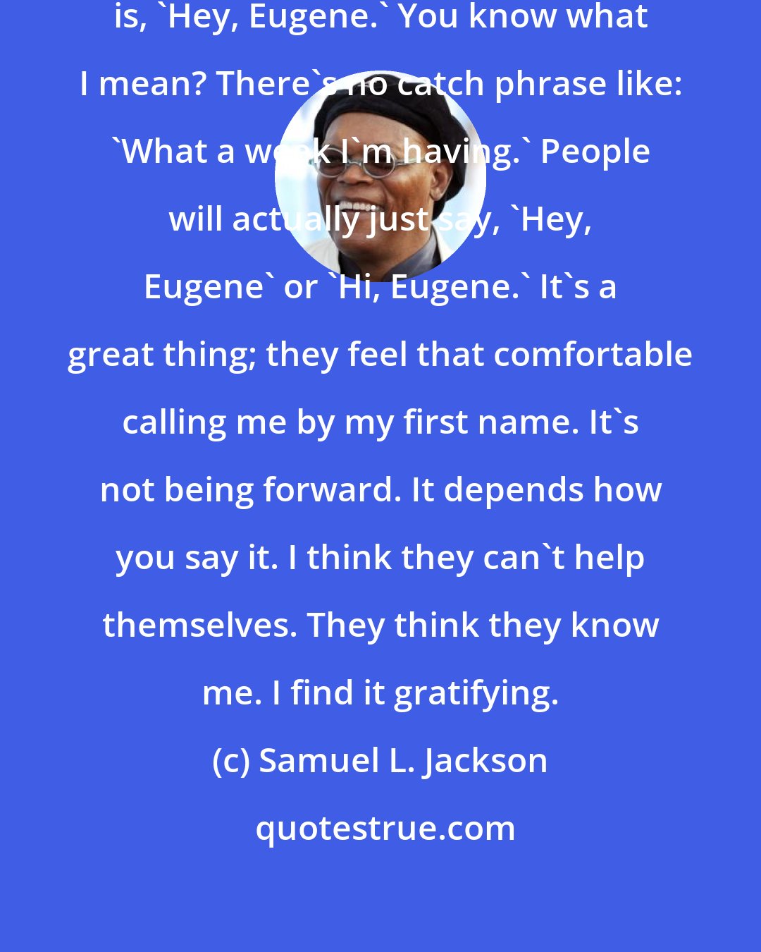 Samuel L. Jackson: The thing I get the most [in public] is, 'Hey, Eugene.' You know what I mean? There's no catch phrase like: 'What a week I'm having.' People will actually just say, 'Hey, Eugene' or 'Hi, Eugene.' It's a great thing; they feel that comfortable calling me by my first name. It's not being forward. It depends how you say it. I think they can't help themselves. They think they know me. I find it gratifying.