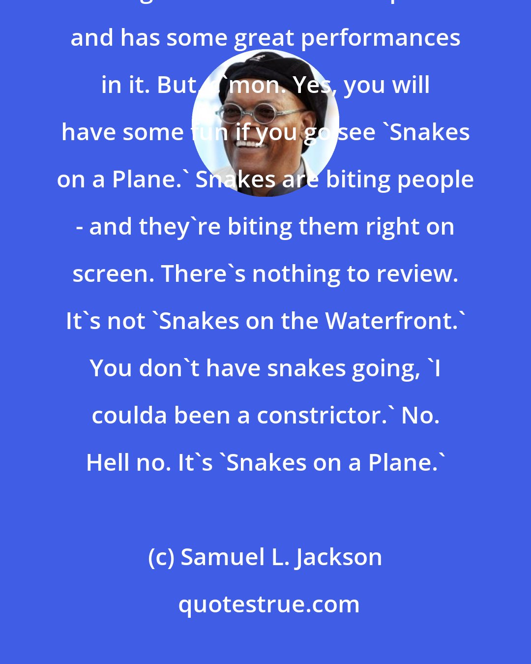 Samuel L. Jackson: There are some movies that deserve criticism. They want people to know that it's a great dramatic accomplishment and has some great performances in it. But, c'mon. Yes, you will have some fun if you go see 'Snakes on a Plane.' Snakes are biting people - and they're biting them right on screen. There's nothing to review. It's not 'Snakes on the Waterfront.' You don't have snakes going, 'I coulda been a constrictor.' No. Hell no. It's 'Snakes on a Plane.'