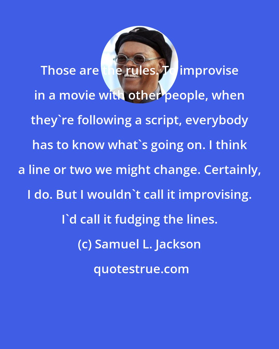 Samuel L. Jackson: Those are the rules. To improvise in a movie with other people, when they're following a script, everybody has to know what's going on. I think a line or two we might change. Certainly, I do. But I wouldn't call it improvising. I'd call it fudging the lines.