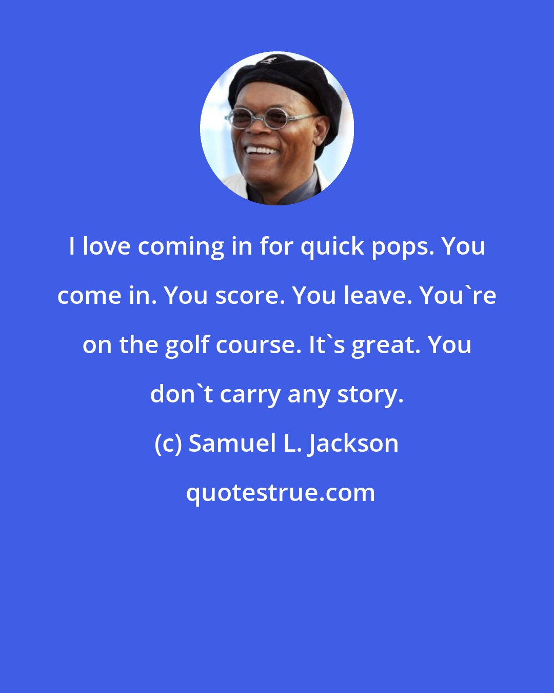 Samuel L. Jackson: I love coming in for quick pops. You come in. You score. You leave. You're on the golf course. It's great. You don't carry any story.