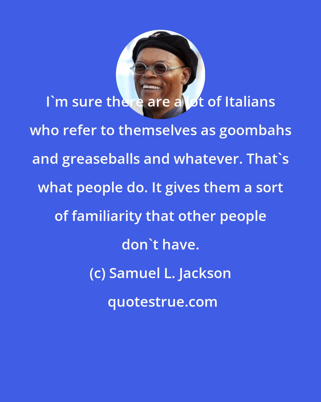 Samuel L. Jackson: I'm sure there are a lot of Italians who refer to themselves as goombahs and greaseballs and whatever. That's what people do. It gives them a sort of familiarity that other people don't have.