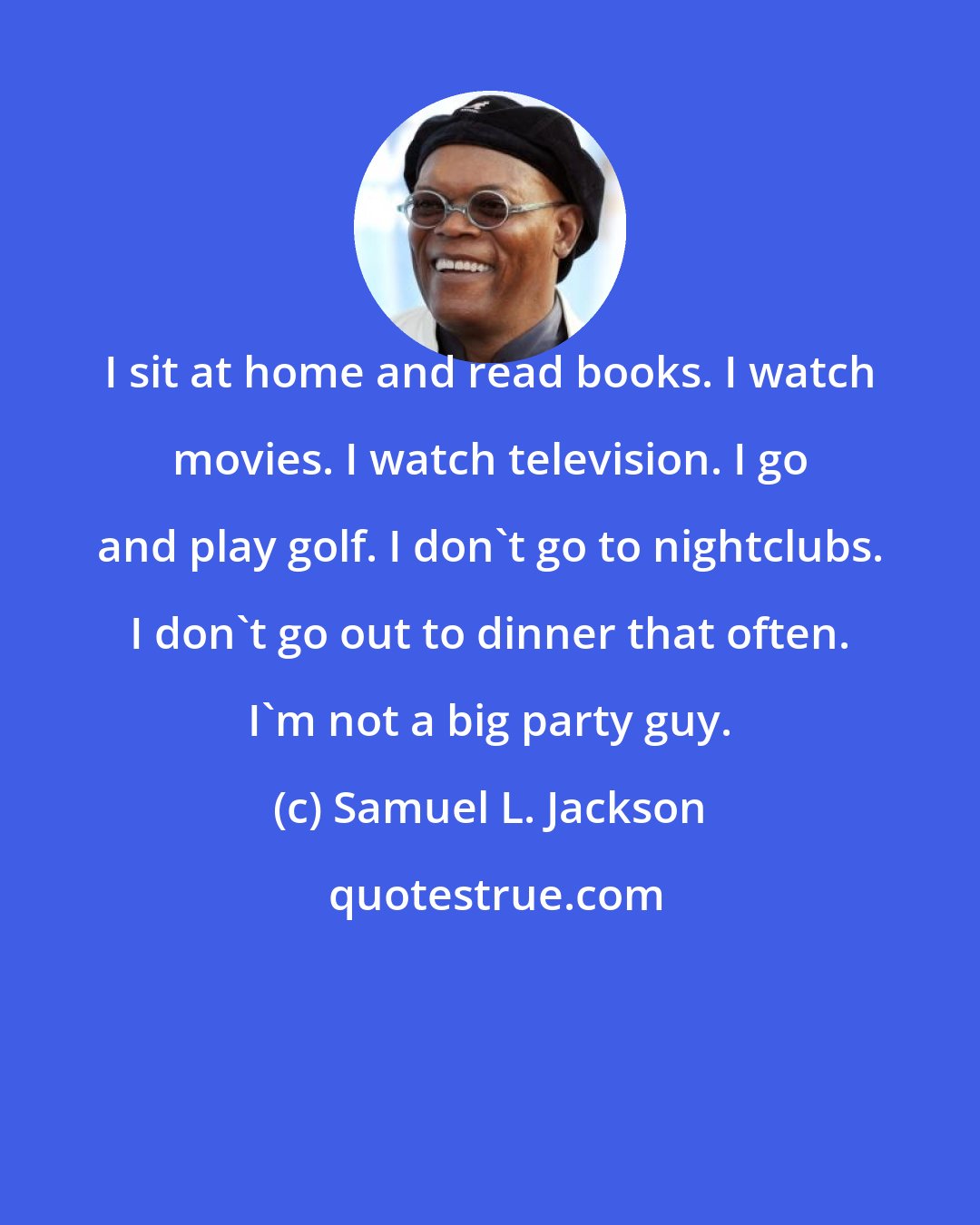 Samuel L. Jackson: I sit at home and read books. I watch movies. I watch television. I go and play golf. I don't go to nightclubs. I don't go out to dinner that often. I'm not a big party guy.