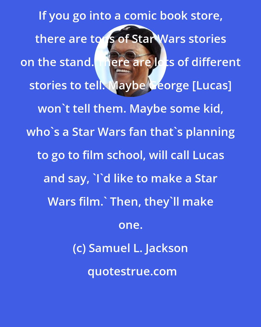 Samuel L. Jackson: If you go into a comic book store, there are tons of Star Wars stories on the stand. There are lots of different stories to tell. Maybe George [Lucas] won't tell them. Maybe some kid, who's a Star Wars fan that's planning to go to film school, will call Lucas and say, 'I'd like to make a Star Wars film.' Then, they'll make one.