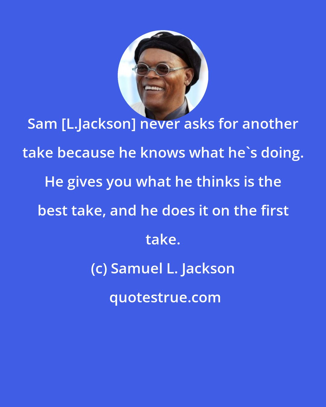 Samuel L. Jackson: Sam [L.Jackson] never asks for another take because he knows what he's doing. He gives you what he thinks is the best take, and he does it on the first take.