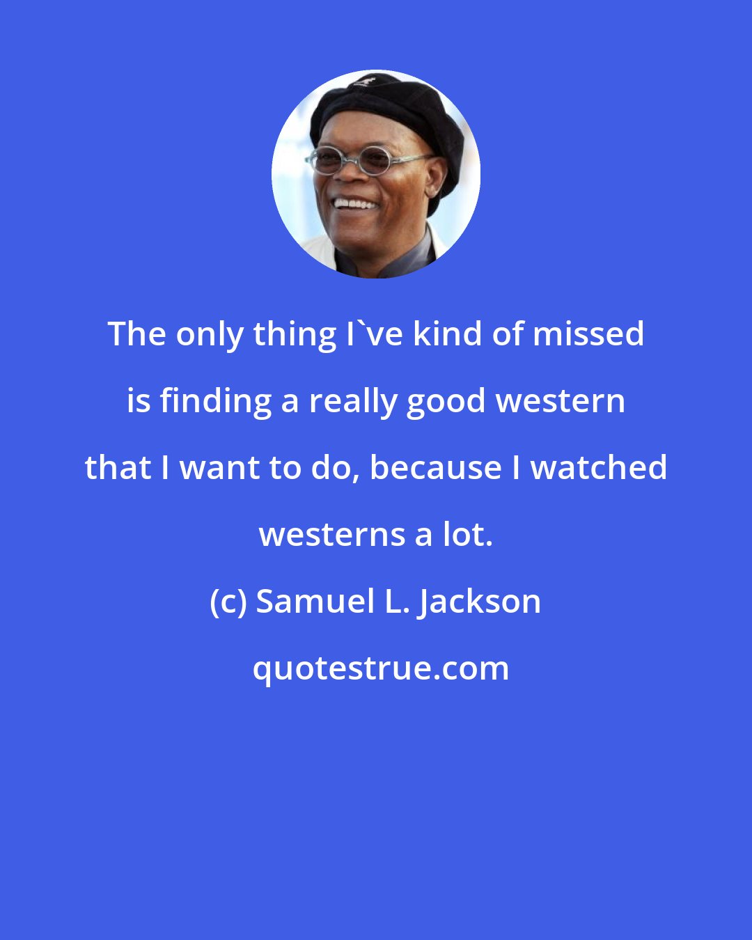 Samuel L. Jackson: The only thing I've kind of missed is finding a really good western that I want to do, because I watched westerns a lot.