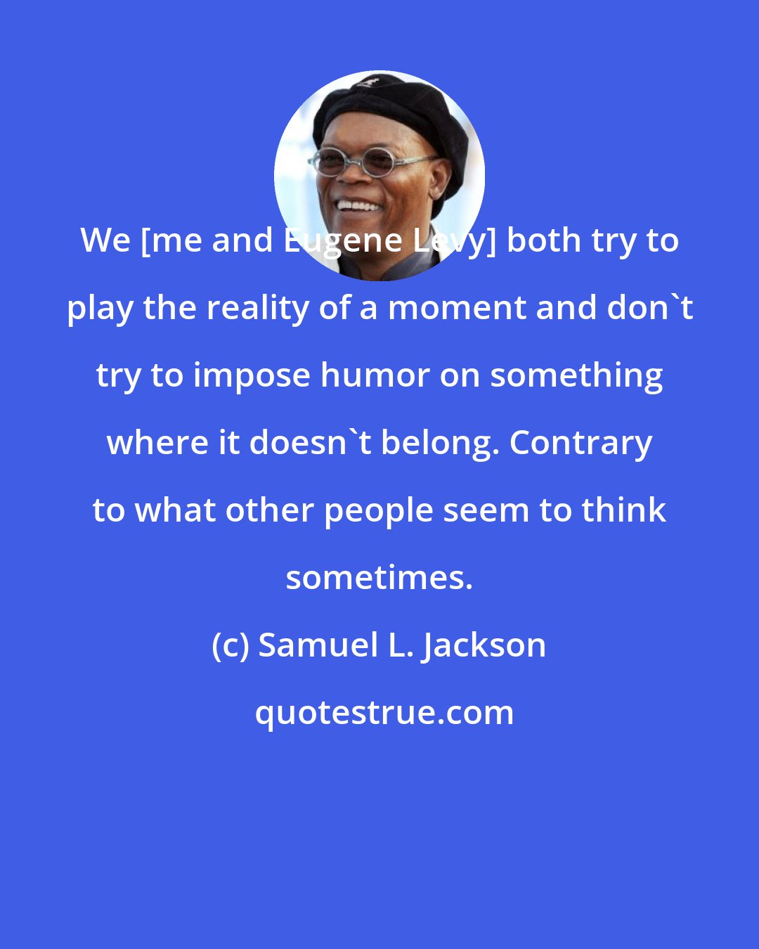 Samuel L. Jackson: We [me and Eugene Levy] both try to play the reality of a moment and don't try to impose humor on something where it doesn't belong. Contrary to what other people seem to think sometimes.