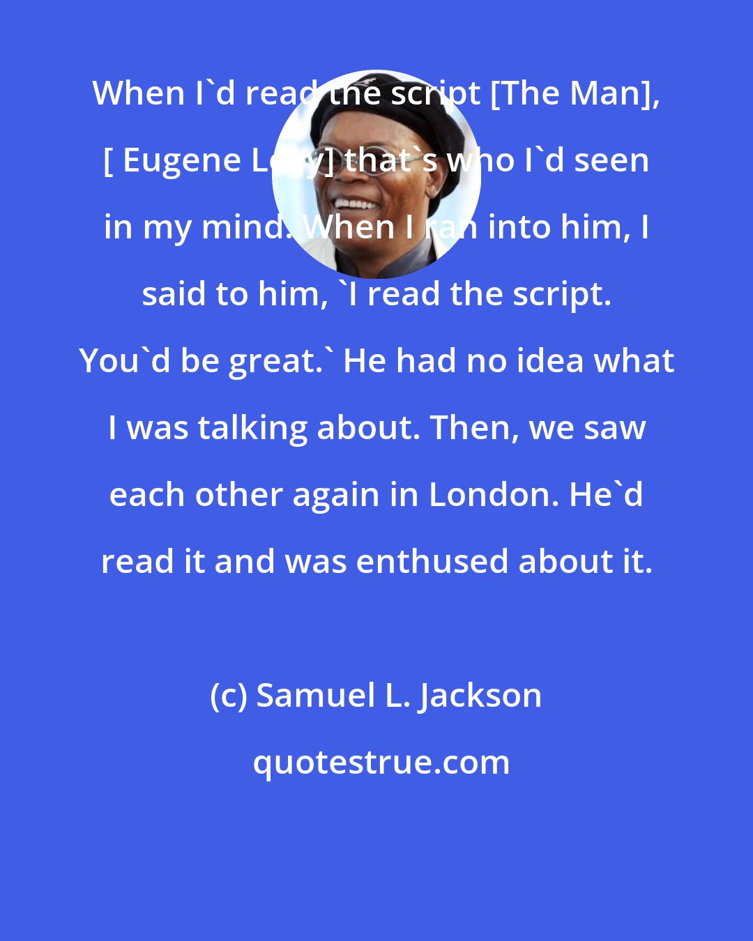 Samuel L. Jackson: When I'd read the script [The Man], [ Eugene Levy] that's who I'd seen in my mind. When I ran into him, I said to him, 'I read the script. You'd be great.' He had no idea what I was talking about. Then, we saw each other again in London. He'd read it and was enthused about it.