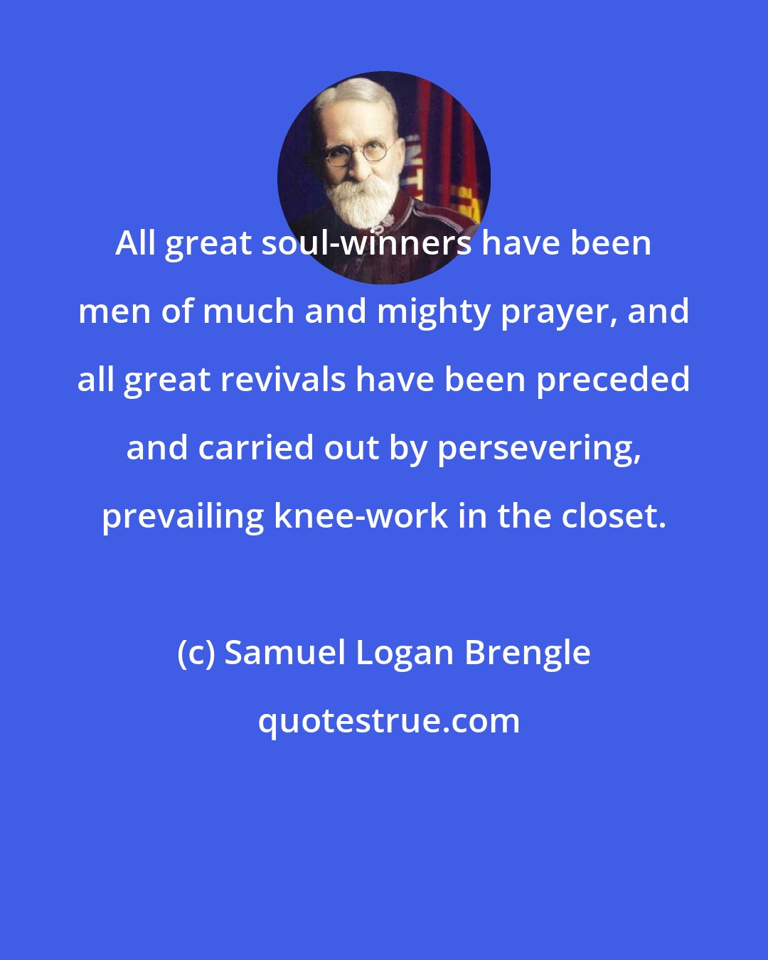 Samuel Logan Brengle: All great soul-winners have been men of much and mighty prayer, and all great revivals have been preceded and carried out by persevering, prevailing knee-work in the closet.