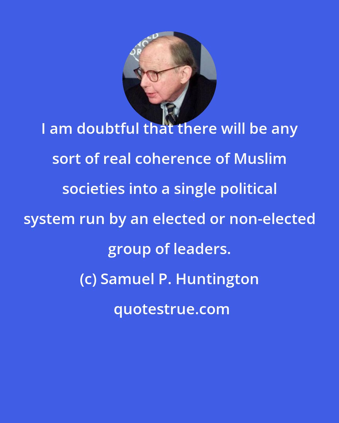 Samuel P. Huntington: I am doubtful that there will be any sort of real coherence of Muslim societies into a single political system run by an elected or non-elected group of leaders.