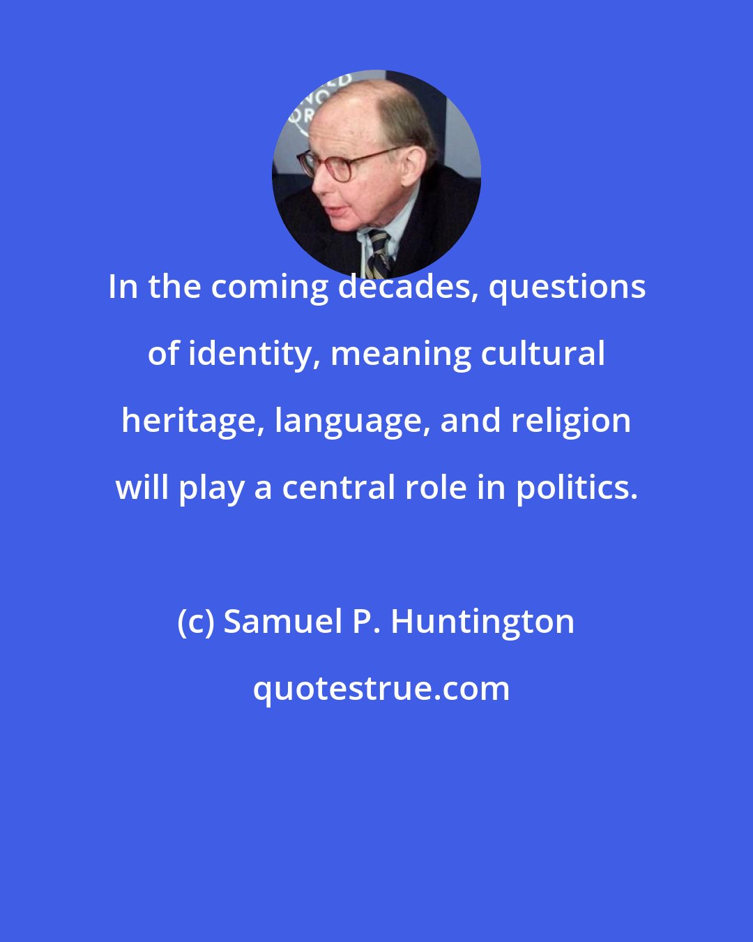 Samuel P. Huntington: In the coming decades, questions of identity, meaning cultural heritage, language, and religion will play a central role in politics.