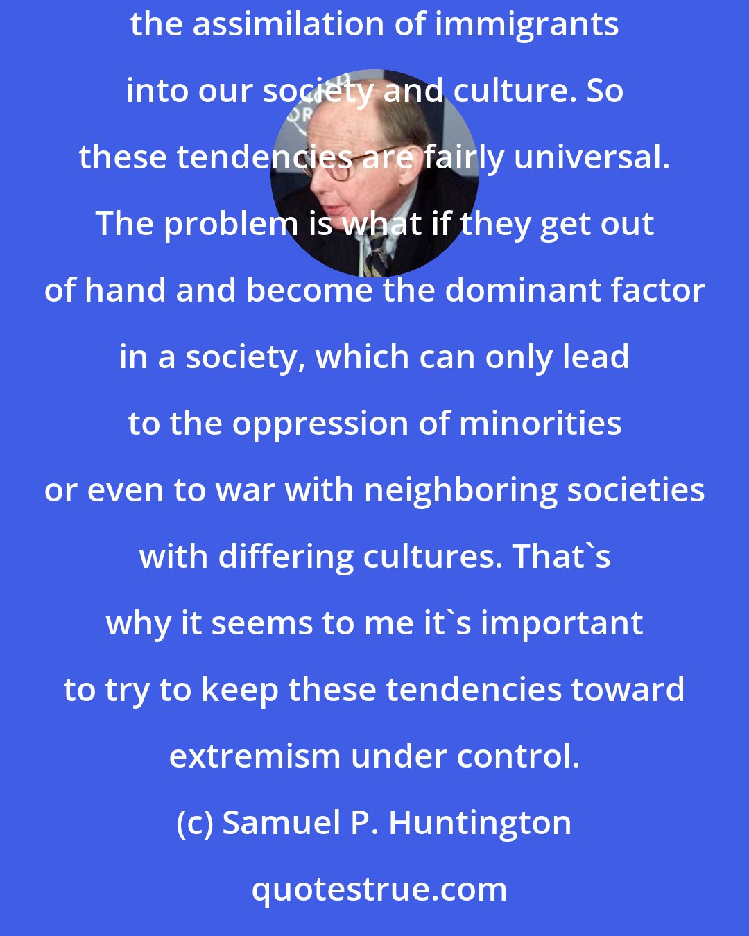 Samuel P. Huntington: Certainly here in the U.S., we've had fundamentalist movements that have taken very critical and hostile attitudes toward immigration and the assimilation of immigrants into our society and culture. So these tendencies are fairly universal. The problem is what if they get out of hand and become the dominant factor in a society, which can only lead to the oppression of minorities or even to war with neighboring societies with differing cultures. That's why it seems to me it's important to try to keep these tendencies toward extremism under control.