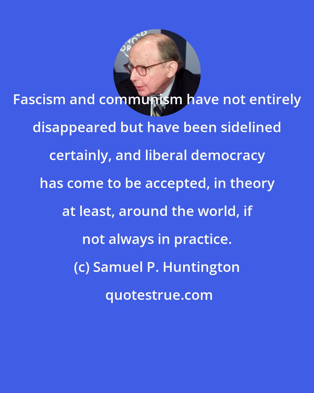 Samuel P. Huntington: Fascism and communism have not entirely disappeared but have been sidelined certainly, and liberal democracy has come to be accepted, in theory at least, around the world, if not always in practice.