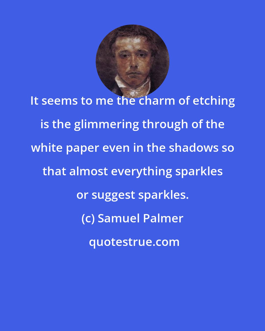 Samuel Palmer: It seems to me the charm of etching is the glimmering through of the white paper even in the shadows so that almost everything sparkles or suggest sparkles.