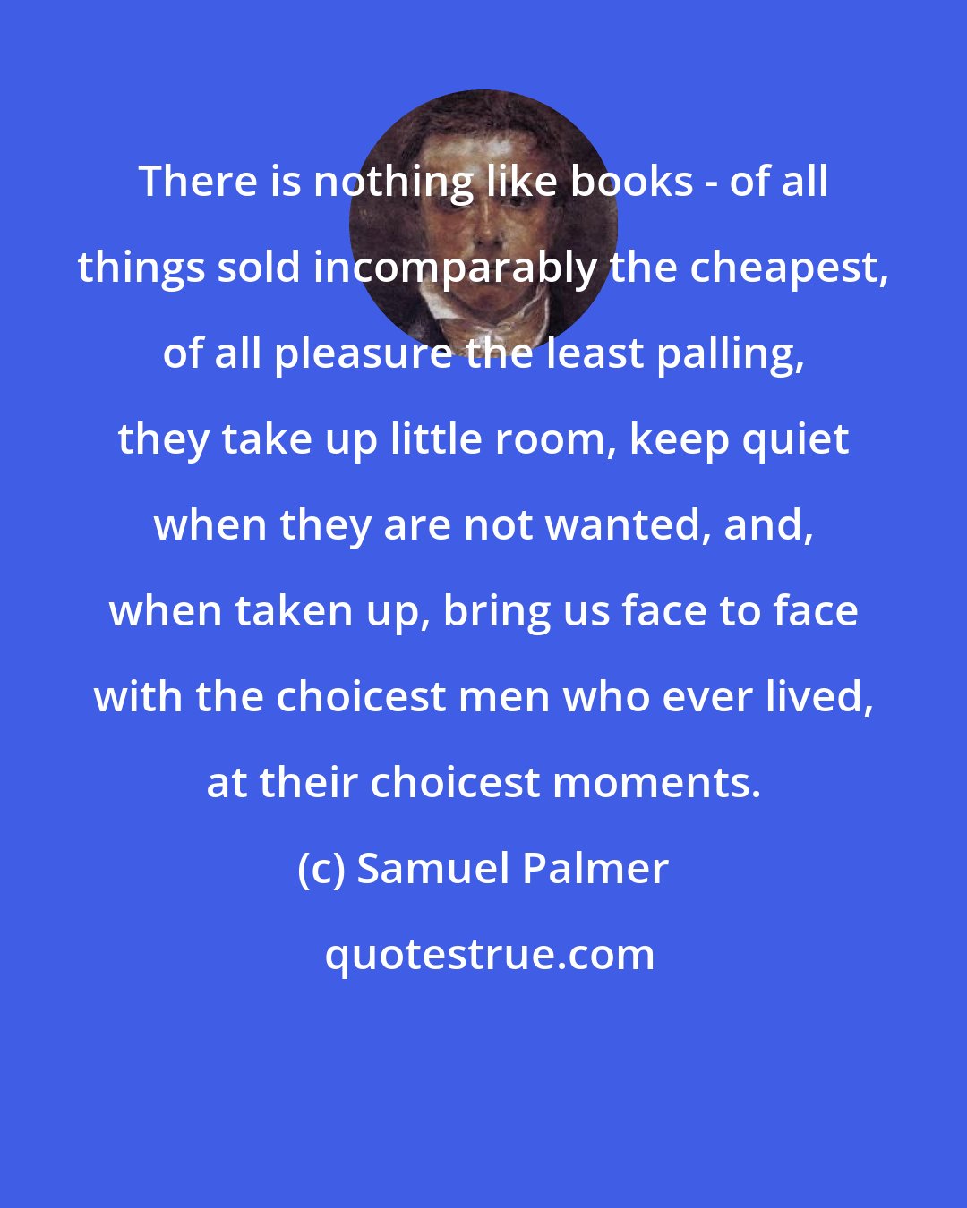 Samuel Palmer: There is nothing like books - of all things sold incomparably the cheapest, of all pleasure the least palling, they take up little room, keep quiet when they are not wanted, and, when taken up, bring us face to face with the choicest men who ever lived, at their choicest moments.