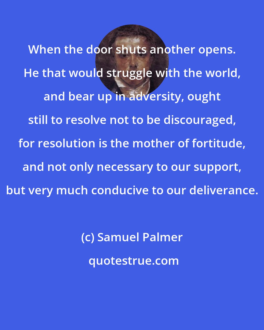 Samuel Palmer: When the door shuts another opens. He that would struggle with the world, and bear up in adversity, ought still to resolve not to be discouraged, for resolution is the mother of fortitude, and not only necessary to our support, but very much conducive to our deliverance.