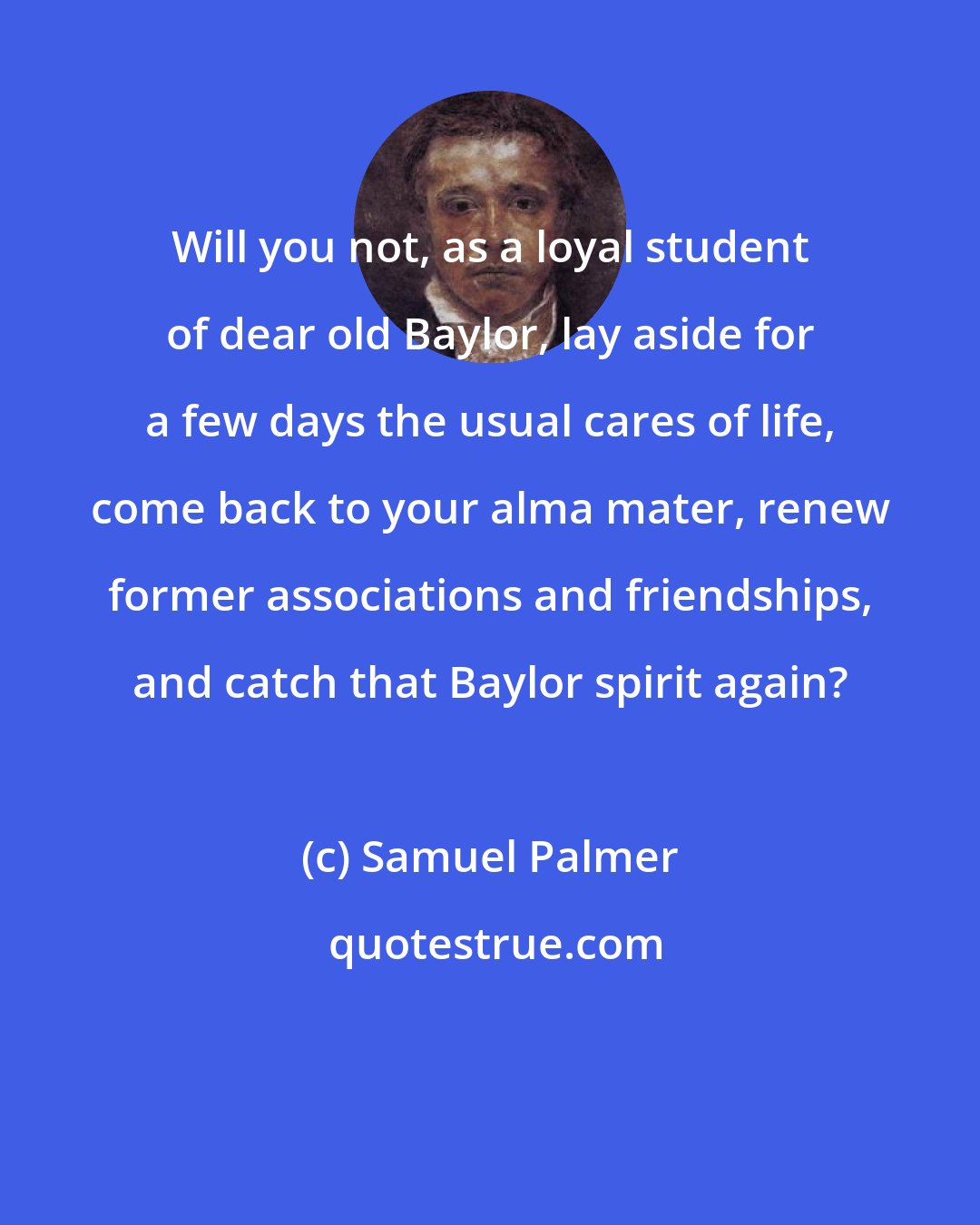 Samuel Palmer: Will you not, as a loyal student of dear old Baylor, lay aside for a few days the usual cares of life, come back to your alma mater, renew former associations and friendships, and catch that Baylor spirit again?