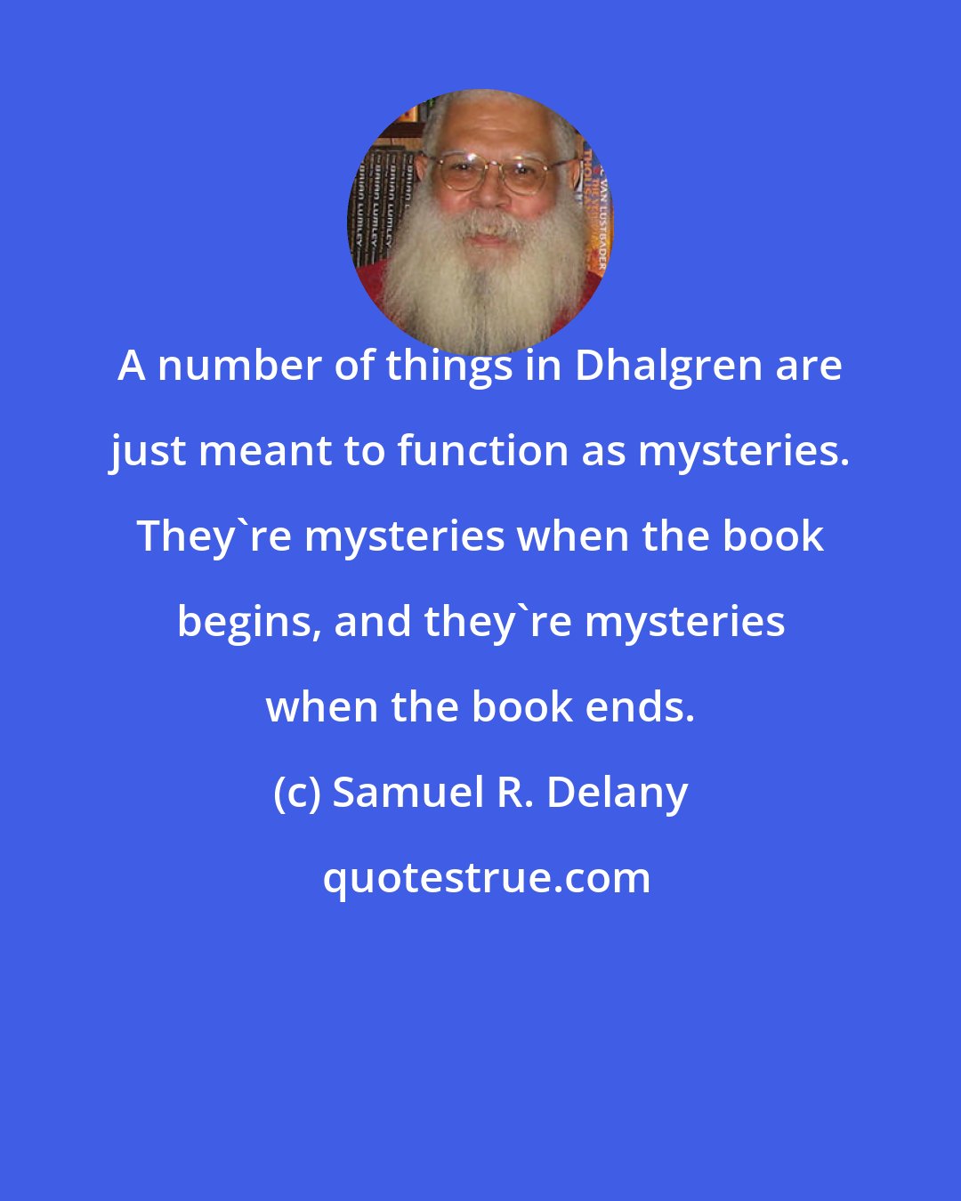 Samuel R. Delany: A number of things in Dhalgren are just meant to function as mysteries. They're mysteries when the book begins, and they're mysteries when the book ends.