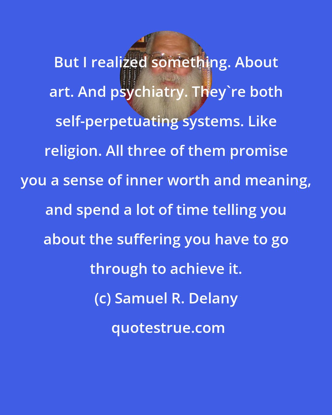 Samuel R. Delany: But I realized something. About art. And psychiatry. They're both self-perpetuating systems. Like religion. All three of them promise you a sense of inner worth and meaning, and spend a lot of time telling you about the suffering you have to go through to achieve it.