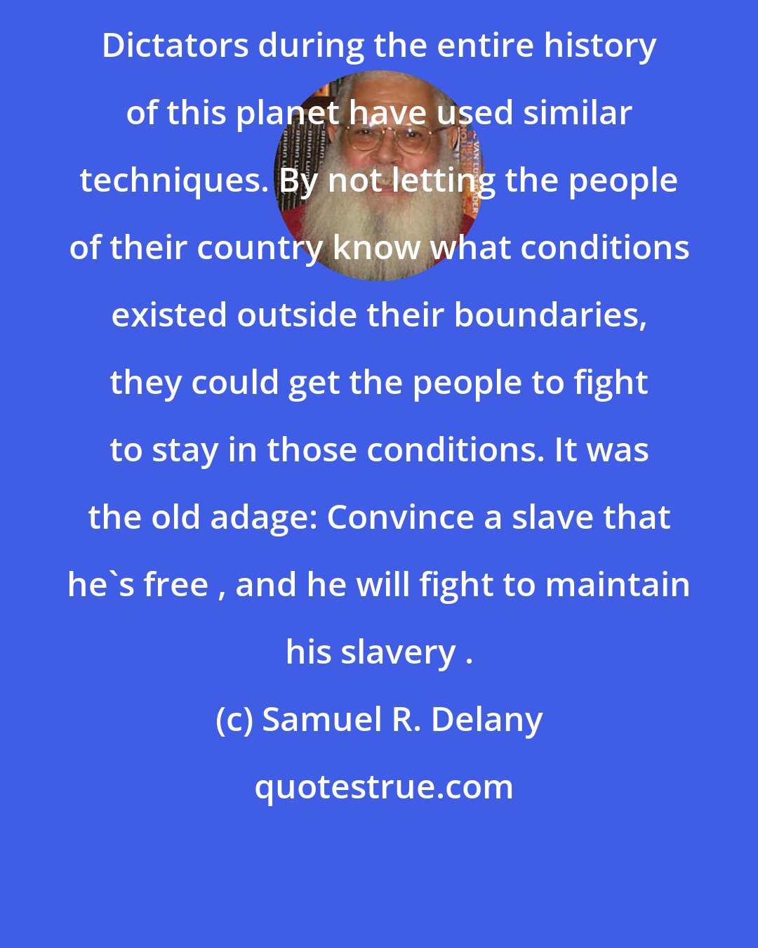 Samuel R. Delany: Dictators during the entire history of this planet have used similar techniques. By not letting the people of their country know what conditions existed outside their boundaries, they could get the people to fight to stay in those conditions. It was the old adage: Convince a slave that he's free , and he will fight to maintain his slavery .