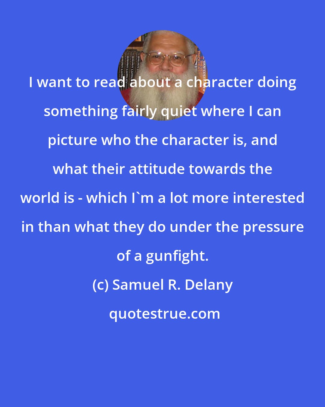 Samuel R. Delany: I want to read about a character doing something fairly quiet where I can picture who the character is, and what their attitude towards the world is - which I'm a lot more interested in than what they do under the pressure of a gunfight.