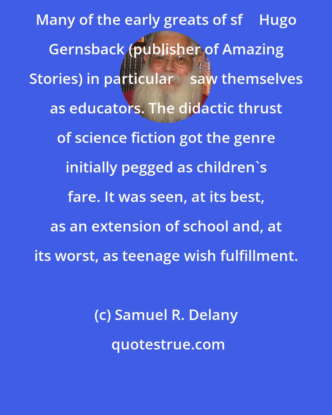 Samuel R. Delany: Many of the early greats of sf  Hugo Gernsback (publisher of Amazing Stories) in particular  saw themselves as educators. The didactic thrust of science fiction got the genre initially pegged as children's fare. It was seen, at its best, as an extension of school and, at its worst, as teenage wish fulfillment.