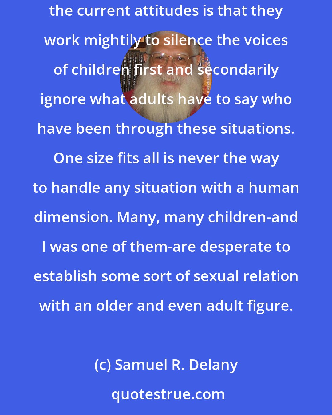 Samuel R. Delany: Since I spent eighteen years of my life as a child, and nine years of that life as a pretty sexually active gay child, my complaint against the current attitudes is that they work mightily to silence the voices of children first and secondarily ignore what adults have to say who have been through these situations. One size fits all is never the way to handle any situation with a human dimension. Many, many children-and I was one of them-are desperate to establish some sort of sexual relation with an older and even adult figure.