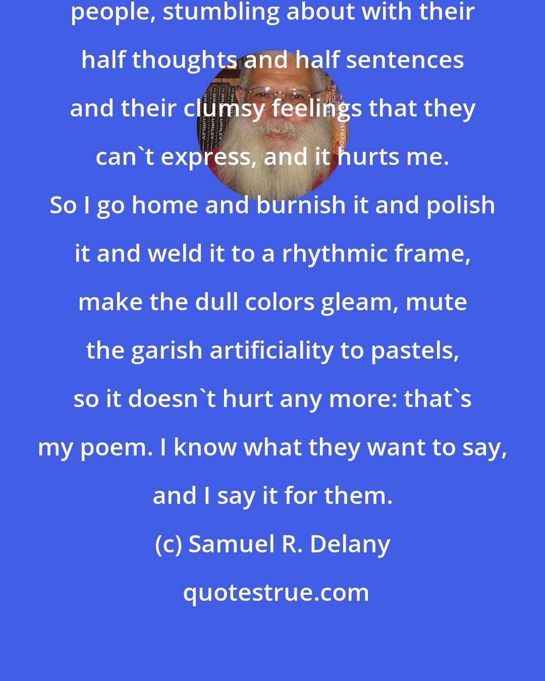 Samuel R. Delany: You know what I do? I listen to other people, stumbling about with their half thoughts and half sentences and their clumsy feelings that they can't express, and it hurts me. So I go home and burnish it and polish it and weld it to a rhythmic frame, make the dull colors gleam, mute the garish artificiality to pastels, so it doesn't hurt any more: that's my poem. I know what they want to say, and I say it for them.